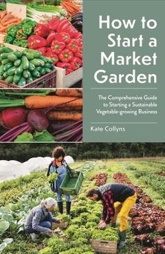 How to Start a Market Garden: The Comprehensive Guide to Starting a Sustainable Vegetable-Growing Business - Kate Collyns