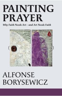 Painting Prayer: Why Faith Needs Art - And Art Needs Faith - Alfonse Borysewicz