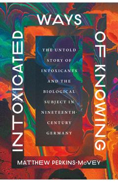 Intoxicated Ways of Knowing: The Untold Story of Intoxicants and the Biological Subject in Nineteenth-Century Germany - Matthew Perkins-mcvey