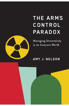The Arms Control Paradox: Managing Uncertainty in an Insecure World - Amy J. Nelson