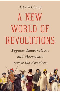 A New World of Revolutions: Popular Imaginations and Movements Across the Americas - Arturo Chang