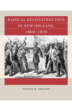 Radical Reconstruction in New Orleans, 1868-1876 - Nicolas W. Proctor