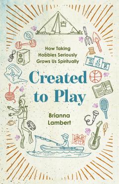 Created to Play: How Taking Hobbies Seriously Grows Us Spiritually - Brianna Lambert