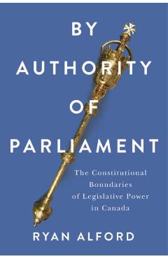 By Authority of Parliament: The Constitutional Boundaries of Legislative Power in Canada - Ryan Alford