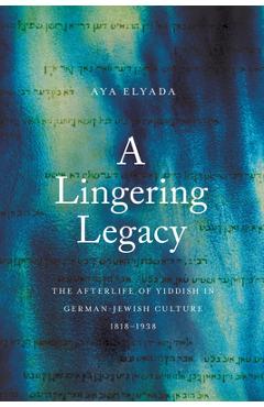 A Lingering Legacy: The Afterlife of Yiddish in German-Jewish Culture, 1818-1938 - Aya Elyada