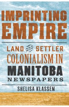 Imprinting Empire: Land and Settler Colonialism in Manitoba Newspapers - Shelisa Klassen
