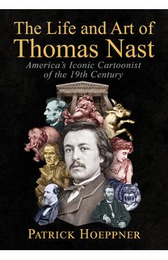 The Life and Art of Thomas Nast: America's Iconic Cartoonist of the 19th Century - Patrick Hoeppner