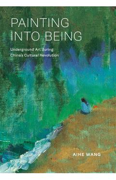 Painting Into Being: Underground Art During China's Cultural Revolution - Aihe Wang