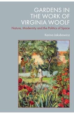 Gardens in the Work of Virginia Woolf: Nature, Modernity and the Politics of Space - Karina Jakubowicz