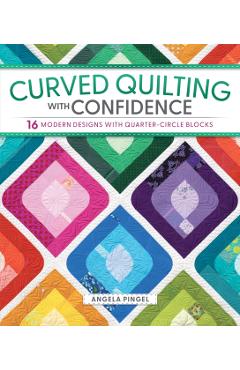 Curved Quilting with Confidence: 16 Modern Designs with Quarter-Circle Blocks - Angela Pingel
