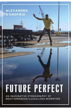 Future Perfect: An Imaginative Ethnography of Mediterranean Illegalised Migration - Alexandra D'onofrio