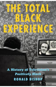 The Total Black Experience: A History of Television's Positively Black - Ronald Bishop