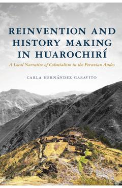 Reinvention and History Making in Huarochirí: A Local Narrative of Colonialism in the Peruvian Andes - Carla Hernández Garavito