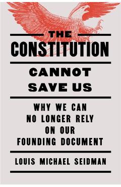 The Constitution Cannot Save Us: Why We Can No Longer Rely on Our Founding Document - Louis Michael Seidman