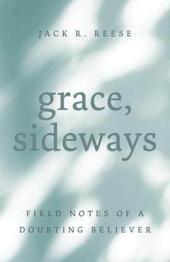 Grace, Sideways: Field Notes of a Doubting Believer - Jack R. Reese