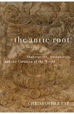 The Antic Root: Shakespeare, Autopoiesis, and the Creation of the World - Christopher Pye