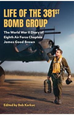 Life of the 381st Bomb Group: The World War II Diary of Eighth Air Force Chaplain James Good Brown - Bob Korkuc