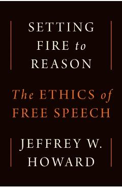 Setting Fire to Reason: The Ethics of Free Speech - Jeffrey W. Howard