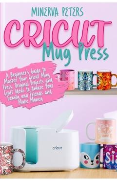Cricut Mug Press: A Beginner's Guide to Master Your Cricut Mug Press. Original Projects and Craft Ideas to Amaze Your Family and Friends and Make Mone - Minerva Peters