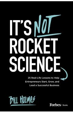 It's Not Rocket Science: 25 Real-Life Lessons to Help Entrepreneurs Start, Grow, and Lead a Successful Business - Bill Holmes