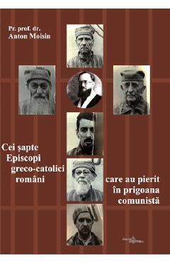 Cei sapte Episcopi greco-catolici romani care au pierit in prigoana comunista - Anton Moisin