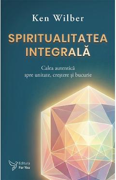 Spiritualitatea integrala. Calea autentica spre unitate, crestere si bucurie - Ken Wilber