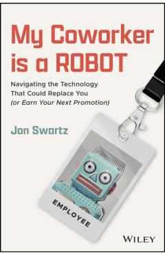 My Coworker Is a Robot: Navigating the Technology That Could Replace You (or Earn Your Next Promotion) - Jon Swartz