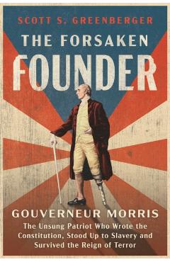 The Forsaken Founder: Gouverneur Morris, the Unsung Patriot Who Wrote the Constitution, Stood Up to Slavery, and Survived the Reign of Terror - Scott S. Greenberger