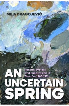 An Uncertain Spring: Reform, Protest, and Suppression in Croatia, 1968-1971 - Mila Dragojevic