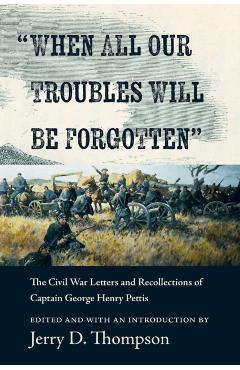 When All Our Troubles Will Be Forgotten: The Civil War Letters and Recollections of Captain George Henry Pettis - Jerry D. Thompson