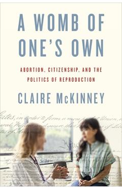 A Womb of One's Own: Abortion, Citizenship, and the Politics of Reproduction - Claire Mckinney
