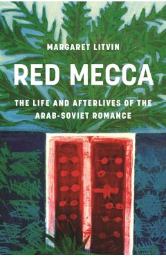 Red Mecca: The Life and Afterlives of the Arab-Soviet Romance - Margaret Litvin