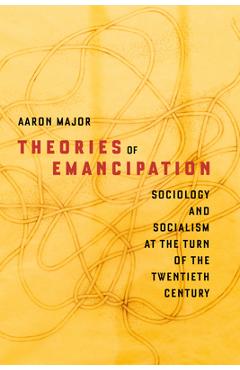 Theories of Emancipation: Sociology and Socialism at the Turn of the Twentieth Century - Aaron Major