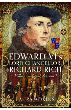 Edward VI's Lord Chancellor, Richard Rich: Villain or Loyal Servant? - Laura Adkins