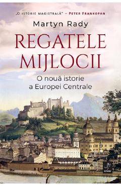 Regatele Mijlocii. O noua istorie a Europei Centrale - Martyn Rady