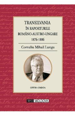 Transilvania in raporturile Romano-Austro-Ungare 1876-1886 – Corneliu Mihail Lungu 1876-1886 poza bestsellers.ro