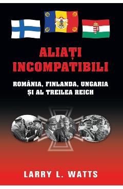 Aliati incompatibili - Romania, Finlanda, Ungaria si al Treilea Reich - Larry Watts